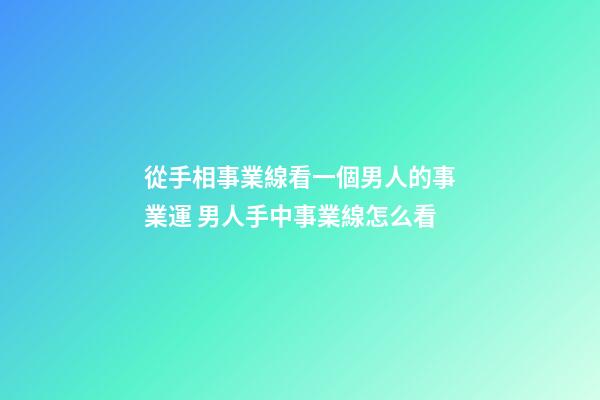 從手相事業線看一個男人的事業運 男人手中事業線怎么看